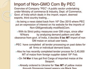 Import of Non-GMO Corn By PEC
Overview of Company ”PEC”- A public sector undertaking
under Ministry of commerce & Industry, Dept. of Commerce,
Govt. of India which deals in the import, export, deemed
exports, third country trading…
Its being a news dated back from 16th Dec 2015 where PEC
put an expression of interest on his website for the imports of
Non-GM(genetically modified)Corn.
With its Strict policy measures over GM crops, since after
16Years by analyzing demand pattern and after
clearance from govt. of India, it decides 5 lac MT import of non
GM maize on actual user basis.
PEC have completed all tender processing on past dates for
all firms or individual demand basis.
Also he has recently completed tender process for 2,40,000
MT of maize from foreign supplier dated 19th Feb.
On 14 Mar it has got first Cargo of imported maize at the
Seaport.
Already ordered to Ukraine for 1lac MT of yellow maize
 