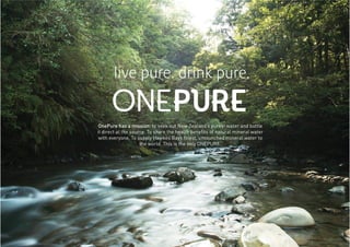 OnePure has a mission: to seek out New Zealand’s purest water and bottle
it direct at the source. To share the health beneﬁts of natural mineral water
with everyone. To supply Hawkes Bays ﬁnest, untounched mineral water to
the world. This is the only ONEPURE.
 