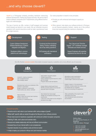 ...and why choose cleverti?
cleverti is a Portuguese company providing nearshore outsourcing
software Development, Testing and Support services. We serve small to
midsize software companies and IT departments using different techno-
logies and methodologies.
The type of service we offer, number of staff engaged and business
model adopted are tailored to your needs. We can undertake long-term
operations with several resources as well as meet a spontaneous need
for a single resource.
Our value proposition is based on two principles:
Provide you with enhanced technological capacity as
needed;
When relevant, help deploy your software products in Portugue-
se and Spanish-speaking markets, making use of the product
know-how acquired along the nearshore cooperation.
Development
Custom Software Development,
Software Maintenance, Systems
Integration and Migration.
Developers skilled in common
platforms and methodologies.
Testing
Functional and Non-functional
Testing. Practice undertaking
day-to-day testing operations.
QA Engineers with international
certifications.
Support
First, Second and Third-line
Support. 24*7 worldwide coverage.
Dedicated and shared services.
Support Engineers with expertise,
experience and drive for the role.
Dedicated Team Time & Material Fixed Cost
Long-term, ongoing cooperation
Own management team
More strategic relation
Open-ended / long-term projects
Variable requirements
Hard to estimate required resources and/or
plan the budget
Frequent need to add new features
Well-defined project specifications
Well-defined budget and timeline
Limited budget / small and quick project
Dedicated team works as an extension of the
customer’s organization
Budget is measured in man/months
Fixed monthly cost, without overhead
Budget reflects actually spent hours
Monthly payments based on the time and
resources used in the project
Budget is based on the requirements
Estimation includes project cost, delivery date
and detailed plan for completion
Fixed price according to the agreement
Team exclusivity
Ability to select and monitor team members
Flexible contract terms
No start-up or maintenance fees
More flexible than fixed budget
Budget can be adjusted according to the
requirements
Lower risk, as the project can be changed or
canceled at any stage
Wider predictability of the project’s costs
Well-defined time limits
Exact development plan and technical
documentation
When
How
Why
Proactive work to add value to your business within various stages of growth
Skilled staff / specific skills as needed throughout the lifecycle of your software products
Proven track record of nearshore cooperation with central and northern European companies
Matching IT skills, work culture and business vision
Personal and reliable relationship with fast and efficient communication
Increased focus of your internal staff on core competencies
Important reduction of your software costs and time-to-market
+ Help to deploy your products in African and Latin American markets
Overall benefits
Edifício Atlas I
Av. José Gomes Ferreira, 9 – 7º
Miraflores
1495-139 Lisboa Portugal
p +351 214 124 600
f +351 214 124 601
e marketing@cleverti.com
w cleverti.com
clevertii n n o v a t i o n w o r k s !
We offer flexible business models that enable increased capacity, scalability and a more efficient use of resources.
 