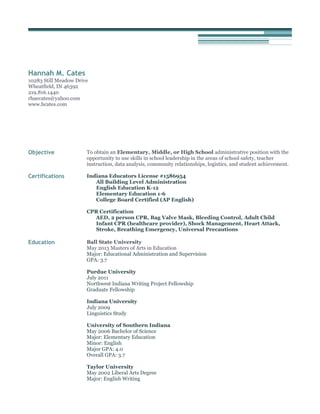 Hannah M. Cates
10283 Still Meadow Drive
Wheatfield, IN 46392
219.816.1440
rhaecates@yahoo.com
www.hcates.com
Objective To obtain an Elementary, Middle, or High School administrative position with the
opportunity to use skills in school leadership in the areas of school safety, teacher
instruction, data analysis, community relationships, logistics, and student achievement.
Certifications Indiana Educators License #1586954
All Building Level Administration
English Education K-12
Elementary Education 1-6
College Board Certified (AP English)
CPR Certification
AED, 2 person CPR, Bag Valve Mask, Bleeding Control, Adult Child
Infant CPR (healthcare provider), Shock Management, Heart Attack,
Stroke, Breathing Emergency, Universal Precautions
Education Ball State University
May 2013 Masters of Arts in Education
Major: Educational Administration and Supervision
GPA: 3.7
Purdue University
July 2011
Northwest Indiana Writing Project Fellowship
Graduate Fellowship
Indiana University
July 2009
Linguistics Study
University of Southern Indiana
May 2006 Bachelor of Science
Major: Elementary Education
Minor: English
Major GPA: 4.0
Overall GPA: 3.7
Taylor University
May 2002 Liberal Arts Degree
Major: English Writing
 