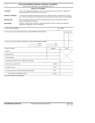 ADDITIONAL INFORMATION OR REMARKS
1. NAME (Last, First, Middle) 2. GRADE
3. Are you now or have you ever filed for bankruptcy? (If yes, state when, where, and why.)
APPLICANT/NOMINEE PERSONAL FINANCIAL STATEMENT
For use of this form, see AR 601-1; the proponent agency is DCS, G-1.
PRIVACY ACT STATEMENT
AUTHORITY:
PRINCIPAL PURPOSES:
5 U.S.C. 301, Departmental Regulation; 10 U.S.C. 3013, Secretary of the Army; AR 601-1, Assignment of
Enlisted Personnel to the US Army Recruiting Command.
ROUTINE USES:
DISCLOSURE:
YES NO
4. Have you ever received a letter(s) of indebtedness? (If yes, enter month and year below.)
MONTH YEAR
MONTH YEAR
5. MONTHLY INCOME AMOUNT TOTAL
a. Basic Pay
b. Separate Rations
c. Clothing Allowance
d. Total Military Income Before Taxes (Total of a thru c above)
e. Subtract FICA and Income Taxes
f. Total After Tax Income
g. Any other Monthly Income (Do not include Spouse's income)
TOTAL MONTHLY SPENDABLE INCOME
(Subject)
(Equal)
(Add)
(Equal)
DA FORM 5425, SEP 2010 PREVIOUS EDITIONS ARE OBSOLETE.
APD PE v1.00ES
To verify that the individual meets financial criteria and is suitable for selection and assignment for recruiting
duty. This form will be used during inprocessing at the Army Recruiter Course to confirm continued eligibility
None. The "Blanket Routine Uses" set forth at the beginning of the Army's Compilations of System of
Records Notices apply to this system.
Voluntary. However, failure to provide the requested information may result in selection and assignment
made without consideration of your financial status.
Page 1 of 3
$ 0
$ 0
$ 0
 