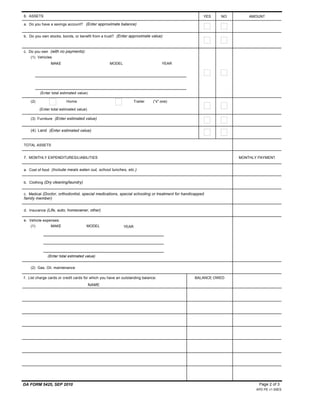 (4) Land (Enter estimated value)
DA FORM 5425, SEP 2010
APD PE v1.00ES
Page 2 of 3
YES NO6. ASSETS AMOUNT
a. Do you have a savings account? (Enter approximate balance)
b. Do you own stocks, bonds, or benefit from a trust? (Enter approximate value)
c. Do you own (with no payments):
(1) Vehicles
MAKE MODEL YEAR
(Enter total estimated value)
(2) Home Trailer ("x" one)
(Enter total estimated value)
(3) Furniture (Enter estimated value)
TOTAL ASSETS
7. MONTHLY EXPENDITURES/LIABILITIES MONTHLY PAYMENT
a. Cost of food (Include meals eaten out, school lunches, etc.)
b. Clothing (Dry cleaning/laundry)
c. Medical (Doctor, orthodontist, special medications, special schooling or treatment for handicapped
family member)
d. Insurance (Life, auto, homeowner, other)
e. Vehicle expenses
(1) MAKE MODEL YEAR
(Enter total estimated value)
(2) Gas, Oil, maintenance
f. List charge cards or credit cards for which you have an outstanding balance: BALANCE OWED
NAME
$ 0
$ 0
 
