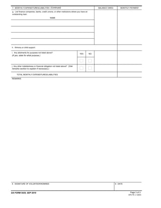 8. SIGNATURE OF VOLUNTEER/NOMINEE
i. Any allotments for purposes not listed above?
(If yes, state for what purpose.)
REMARKS
9. DATE
DA FORM 5425, SEP 2010
APD PE v1.00ES
7. MONTHLY EXPENDITURES/LIABILITIES (Continued) BALANCE OWED MONTHLY PAYMENT
NAME
h. Alimony or child support.
YES NO
j. Any other indebtedness or financial obligation not listed above? (Use
remarks section to explain if necessary.)
TOTAL MONTHLY EXPENDITURES/LIABILITIES
g. List finance companies, banks, credit unions, or other institutions where you have an
outstanding loan:
Page 3 of 3
$ 0
 
