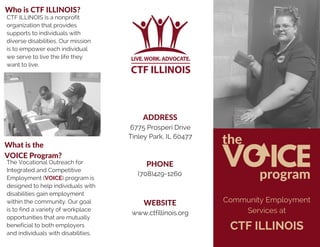 VOICE
the
program
Community Employment
Services at
CTF ILLINOIS
What is the
VOICE Program?
ADDRESS
PHONE
WEBSITE
Who is CTF ILLINOIS?
CTF ILLINOIS is a nonprofit
organization that provides
supports to individuals with
diverse disabilities. Our mission
is to empower each individual
we serve to live the life they
want to live.
The Vocational Outreach for
Integrated and Competitive
Employment (VOICE) program is
designed to help individuals with
disabilities gain employment
within the community. Our goal
is to find a variety of workplace
opportunities that are mutually
beneficial to both employers
and individuals with disabilities.
6775 Prosperi Drive
Tinley Park, IL 60477
(708)429-1260
www.ctfillinois.org
 