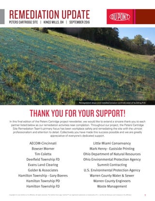 1
REMEDIATION UPDATEPETERS CARTRIDGE SITE | KINGS MILLS, OH | SEPTEMBER 2016
THANK YOU FOR YOUR SUPPORT!
In this final edition of the Peters Cartridge project newsletter, we would like to extend a sincere thank you to each
partner listed below as our remediation activities near completion. Throughout our project, the Peters Cartridge
Site Remediation Team’s primary focus has been workplace safety and remediating the site with the utmost
professionalism and attention to detail. Collectively you have made this success possible and we are greatly
appreciative of everyone’s dedicated support.
AECOM-Cincinnati
Bowser Morner
Tim Coletta
Deerfield Township FD
Evans Land Clearing
Golder & Associates
Hamilton Township - Gary Boeres
Hamilton Township PD
Hamilton Township FD
Little Miami Conservancy
Mark Henry - Eastside Printing
Ohio Department of Natural Resources
Ohio Environmental Protection Agency
Summit Contracting
U.S. Environmental Protection Agency
Warren County Water & Sewer
Warren County Engineers
Waste Management
Copyright © 2016 DuPont or its affiliates. All rights reserved. The DuPont Oval Logo, DuPont™ are registered trademarks or trademarks of E. I. du Pont de Nemours and Company or its affiliates.
Revegetated slope and installed erosion controls west of building R-9.
 