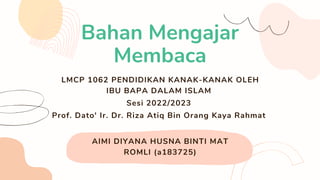 AIMI DIYANA HUSNA BINTI MAT
ROMLI (a183725)
Bahan Mengajar
Membaca
LMCP 1062 PENDIDIKAN KANAK-KANAK OLEH
IBU BAPA DALAM ISLAM
Sesi 2022/2023
Prof. Dato' Ir. Dr. Riza Atiq Bin Orang Kaya Rahmat
 