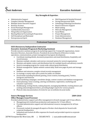 20798 Viewpoint Rd. West Linn, OR | 503.805.9473 | suzi.anderson@comcast.net
uzi Anderson Executive Assistant
Key Strengths & Expertise:
 Administrative Support
 Complex Calendar Management
 Multiple Senior Executive Support
 Business Acumen
 Event Planning & Management
 Confidentiality Assurance
 Filing & Record Organization
 Meeting Material Formatting & Preparation
 Self-Disciplined and Motivated
 Entrepreneurial Spirit
 Well Organized & Detailed Oriented
 Strong Interpersonal Skills
 Scheduling & Meeting Coordination
 Board of Directors Support
 Multi-tasking
 Web-site Management
 Social Media
 Project Management
 Grant Administration
 Database Management
SAVA Resources/Independent Contractor 2011–Present
Executive Assistant/Program & Marketing Assistant
Provide executive assistant, program & marketing support for 3 nonprofit organizations. Assist
Executive Directors, Associate Director, Presidents & several Boards of Directors in daily
operations, communications, project management & program development.
 Coordinate meeting details, document preparation and email distribution, hospitality and
record minutes
 Maintain multiple calendars and oversee voicemail system for several organizations
 Maintain and update rosters and distribution lists for multiple boards and advisory councils
 Assist in managing program for county wide cultural grant distribution
 Website management: Update website content daily, build new pages & posts and manage
images
 Database and extensive complex virtual records management
 Co-manage a county wide call to artists for public art exhibits
 Social media including Facebook (posting, event creation, boosting posts), Twitter,
Instagram and Pinterest
 Email marketing campaigns: newsletter design, content creation and database management
 Event planning: venue scouting, catering coordination, registration, marketing and
volunteer supervision
 Bookkeeping: writing Checks, making deposits, managing QuickBooks, tracking donors and
sending acknowledgement letters, providing budget reports for various projects
 Photo & video documentation of events for use on websites & social media
Innova Mortgage Services 2009-2010
Office Manager/Loan Processor
Provided administrative support and office management to branch manager and 13 loan officers.
 Managed payroll, tracked loan production and expenses for 13 loan officers
 Provided administrative support and informational resource management for all loan
officers
 Processed, tracked, & managed all aspects of broker check deposits for branch with
corporate headquarters
 Submitted and tracked all office expenses for branch and provided reports to corporate
headquarters
Professional Experience
 