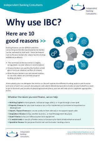 www.independentbankers.co.uk
Copyright 2015 Iindependent Banking Consultants
Independent Banking Consultants
Independent Banking Consultants
Why use IBC?
Raising finance can be difficult and time
consuming and lenders (particularly the banks)
can be awkward to deal with. Some borrowers
turn to finance brokers for advice but this brings
additional problems:
• The commercial finance sector is largely
unregulated, so poor advice is commonplace
• Finance brokers are paid by the lenders which
gives rise to an obvious conflict of interest
• Most finance brokers are not trained lenders
so can only advise on a limited range of
lending products
Alternatively, you can delegate the task to us. We will explain the different funding options and the pros
and cons of each one: we will also prepare and submit detailed proposals to banks on your behalf (no need
to go to the time and trouble of preparing business plans); and we will help you to negotiate appropriate
terms.
Whatever the reason you need finance, we can help:
• Working Capital to fund growth, to finance large orders, or to get through a lean spell
• Property Finance for your own business use; or for residential and commercial investment or
development
• Import / Export Finance to source products from abroad, or to support export sales
• Acquisition Finance to buy another business, or fund Management Buy Outs
• Asset Finance to buy or refinance plant and equipment
• To switch banks in search of better terms or because your bank relationship has soured
• Specialist Finance for purposes that do not suit the banks’ lending criteria
Here are 10
good reasons >>
 