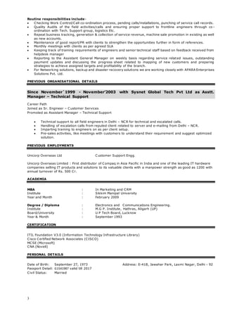 3
Routine responsibilities include-
 Checking Work Control/Call co-ordination process, pending calls/installations, punching of service call records.
 Quality Audits of the field activities/calls and ensuring proper support to frontline engineers through co -
ordination with Tech. Support group, logistics Etc.
 Repeat business tracking, generation & collection of service revenue, machine sale promotion in existing as well
as new accounts.
 Maintenance of good report/PR with clients to strengthen the opportunities further in form of references.
 Monthly meetings with clients as per agreed SLA
 Keeping track of training requirements of engineers and senior technical staff based on feedback received from
helpdesk manager
 Reporting to the Assistant General Manager on weekly basis regarding service related issues, outstanding
payment updates and discussing the progress sheet related to mapping of new customers and preparing
strategies to achieve assigned targets and profitability of the branch.
 For Networking solutions, backup and disaster recovery solutions we are working closely with APARA Enterprises
Solutions Pvt. Ltd.
PREVIOUS ORGANISATIONAL DETAILS
Since November`1999 - November’2003 with Sysnet Global Tech Pvt Ltd as Asstt.
Manager – Technical Support
Career Path
Joined as Sr. Engineer – Customer Services
Promoted as Assistant Manager – Technical Support
 Technical support to all field engineers in Delhi – NCR for technical and escalated calls.
 Handling of escalation calls from reputed client related to server and e-mailing from Delhi – NCR.
 Imparting training to engineers on as per client setup.
 Pre-sales activities, like meetings with customers to understand their requirement and suggest optimized
solution.
PREVIOUS EMPLOYMENTS
Unicorp Overseas Ltd Customer Support Engg.
Unicorp Overseas Limited : First distributor of Compaq in Asia Pacific in India and one of the leading IT hardware
companies selling IT products and solutions to its valuable clients with a manpower strength as good as 1200 with
annual turnover of Rs. 500 Cr.
ACADEMIA
MBA : In Marketing and CRM
Institute : Sikkim Manipal University
Year and Month : February 2009
Degree / Diploma : Electronics and Communications Engineering.
Institute : M.G P. Institute, Hathras, Aligarh (UP)
Board/University : U P Tech Board, Lucknow
Year & Month : September 1993
CERTIFICATION
ITIL Foundation V3.0 (Information Technology Infrastructure Library)
Cisco Certified Network Associates (CISCO)
MCSE (Microsoft)
CNA (Novell)
PERSONAL DETAILS
Date of Birth: September 27, 1973 Address: E-41B, Jawahar Park, Laxmi Nagar, Delhi - 92
Passport Detail: G1541987 valid till 2017
Civil Status: Married
 