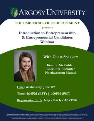 THE CAREER SERVICES DEPARTMENT
presents
Introduction to Entrepreneurship
& Entrepreneurial Candidates
Webinar
With Guest Speaker:
Kristine McFadden
Executive Recruiter
Northwestern Mutual
Date: Wednesday, June 10th
Time: 4:00PM (EST) | 1:00PM (PST)
Registration Link: http://bit.ly/1E1YDS0
Please note that dates/times are subject to change. The Career Services Department was created to assist students and alumni with finding field-related employment. Career Services and
Argosy University do not guarantee employment or any particular level of compensation following graduation. Programs, credential levels, technology and scheduling options vary by campus
and are subject to change. Administrative office: Argosy University, 225 North Michigan Ave, #1300, Chicago, IL 60601 ©2014 Argosy University. Our email address is
csprogramadmin@edmc.edu. To request accommodations in connection with this event, contact the Student Affairs Department or program organizer in advance.
 