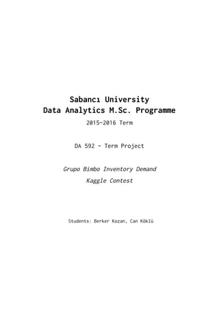  
 
 
 
 
SabancıUniversity 
DataAnalyticsM.Sc.Programme 
2015-2016Term 
 
DA592-TermProject 
 
GrupoBimboInventoryDemand 
KaggleContest 
 
 
 
Students:BerkerKozan,CanKöklü 
   
 
 