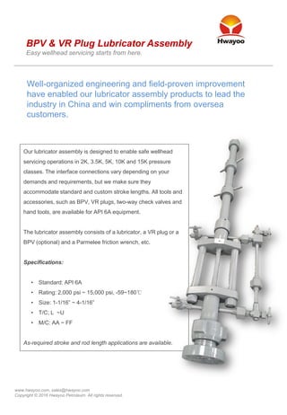 www.hwayoo.com, sales@hwayoo.com
Copyright © 2016 Hwayoo Petroleum. All rights reserved.
Our lubricator assembly is designed to enable safe wellhead
servicing operations in 2K, 3.5K, 5K, 10K and 15K pressure
classes. The interface connections vary depending on your
demands and requirements, but we make sure they
accommodate standard and custom stroke lengths. All tools and
accessories, such as BPV, VR plugs, two-way check valves and
hand tools, are available for API 6A equipment.
The lubricator assembly consists of a lubricator, a VR plug or a
BPV (optional) and a Parmelee friction wrench, etc.
Specifications:
• Standard: API 6A
• Rating: 2,000 psi ~ 15,000 psi, -59~180℃
• Size: 1-1/16” ~ 4-1/16”
• T/C; L ~U
• M/C: AA ~ FF
As-required stroke and rod length applications are available.
Well-organized engineering and field-proven improvement
have enabled our lubricator assembly products to lead the
industry in China and win compliments from oversea
customers.
BPV & VR Plug Lubricator Assembly
Easy wellhead servicing starts from here.
 