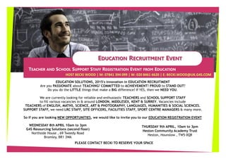 EEDUCATIONDUCATION RRECRUITMENTECRUITMENT EEVENTVENT
HOST BECKI WOOD | M: 07841 394 099 | W: 020 8461 6620 | E: BECKI.WOOD@UK.G4S.COM
TEACHER AND SCHOOL SUPPORT STAFF REGISTRATION EVENT FROM EDUCATION
EDUCATION SOLUTIONS, 2015's innovation in EDUCATION RECRUITMENT
Are you PASSIONATE about TEACHING? COMMITTED to ACHIEVEMENT? PROUD to STAND OUT?
Do you do the LITTLE things that make a BIG difference? If YES, then we NEED YOU.
We are currently looking for reliable and enthusiastic TEACHERS and SCHOOL SUPPORT STAFF
to fill various vacancies in & around LONDON, MIDDLESEX, KENT & SURREY. Vacancies include
TEACHERS of ENGLISH, MATHS, SCIENCE, ART & PHOTOGRAPHY, LANGUAGES, HUMANITIES & SOCIAL SCIENCES.
SUPPORT STAFF, we need LRC STAFF, SITE OFFICERS, FACILITIES STAFF, SPORT CENTRE MANAGERS & many more.
So if you are looking NEW OPPORTUNITIES, we would like to invite you to our EDUCATION REGISTRATION EVENT
THURSDAY 9th APRIL, 10am to 3pm
Heston Community Academy Trust
Heston, Hounslow , TW5 0QR
WEDNESDAY 8th APRIL 10am to 3pm
G4S Resourcing Solutions (second floor)
Northside House , 69 Tweedy Road
Bromley, BR1 3WA
PLEASE CONTACT BECKI TO RESERVE YOUR SPACE
 