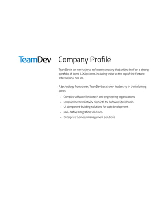 Company Profile
TeamDev is an international software company that prides itself on a strong
portfolio of some 3,000 clients, including those at the top of the Fortune
International 500 list.
A technology frontrunner, TeamDev has shown leadership in the following
areas:
–– Complex software for biotech and engineering organizations
–– Programmer productivity products for software developers
–– UI component-building solutions for web development
–– Java-Native Integration solutions
–– Enterprize business management solutions
 