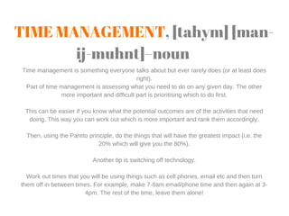 TIME MANAGEMENT, [tahym] [man-
ij-muhnt]–noun
Time management is something everyone talks about but ever rarely does (or a...