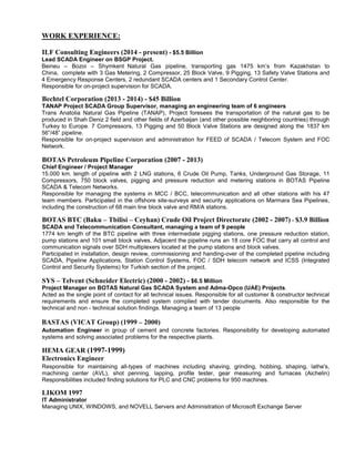 WORK EXPERIENCE: 
ILF Consulting Engineers (2014 - present) - $5.5 Billion 
Lead SCADA Engineer on BSGP Project. 
Beineu – Bozoi – Shymkent Natural Gas pipeline, transporting gas 1475 km’s from Kazakhstan to China, complete with 3 Gas Metering, 2 Compressor, 25 Block Valve, 9 Pigging, 13 Safety Valve Stations and 4 Emergency Response Centers, 2 redundant SCADA centers and 1 Secondary Control Center. 
Responsible for on-project supervision for SCADA. 
Bechtel Corporation (2013 - 2014) - $45 Billion 
TANAP Project SCADA Group Supervisor, managing an engineering team of 6 engineers 
Trans Anatolia Natural Gas Pipeline (TANAP), Project foresees the transportation of the natural gas to be produced in Shah Deniz 2 field and other fields of Azerbaijan (and other possible neighboring countries) through Turkey to Europe. 7 Compressors, 13 Pigging and 50 Block Valve Stations are designed along the 1837 km 56”/48” pipeline. 
Responsible for on-project supervision and administration for FEED of SCADA / Telecom System and FOC Network. 
BOTAS Petroleum Pipeline Corporation (2007 - 2013) 
Chief Engineer / Project Manager 
15.000 km. length of pipeline with 2 LNG stations, 6 Crude Oil Pump, Tanks, Underground Gas Storage, 11 Compressors, 750 block valves, pigging and pressure reduction and metering stations in BOTAS Pipeline SCADA & Telecom Networks. 
Responsible for managing the systems in MCC / BCC, telecommunication and all other stations with his 47 team members. Participated in the offshore site-surveys and security applications on Marmara Sea Pipelines, including the construction of 68 main line block valve and RM/A stations. 
BOTAS BTC (Baku – Tbilisi – Ceyhan) Crude Oil Project Directorate (2002 - 2007) - $3.9 Billion 
SCADA and Telecommunication Consultant, managing a team of 9 people 
1774 km length of the BTC pipeline with three intermediate pigging stations, one pressure reduction station, pump stations and 101 small block valves. Adjacent the pipeline runs an 18 core FOC that carry all control and communication signals over SDH multiplexers located at the pump stations and block valves. 
Participated in installation, design review, commissioning and handing-over of the completed pipeline including SCADA, Pipeline Applications, Station Control Systems, FOC / SDH telecom network and ICSS (Integrated Control and Security Systems) for Turkish section of the project. 
SYS – Telvent (Schneider Electric) (2000 - 2002) - $6.5 Million 
Project Manager on BOTAS Natural Gas SCADA System and Adma-Opco (UAE) Projects. 
Acted as the single point of contact for all technical issues. Responsible for all customer & constructor technical requirements and ensure the completed system complied with tender documents. Also responsible for the technical and non - technical solution findings. Managing a team of 13 people 
BASTAS (VICAT Group) (1999 – 2000) 
Automation Engineer in group of cement and concrete factories. Responsibility for developing automated systems and solving associated problems for the respective plants. 
HEMA GEAR (1997-1999) 
Electronics Engineer 
Responsible for maintaining all-types of machines including shaving, grinding, hobbing, shaping, lathe's, machining center (AVL), shot penning, lapping, profile tester, gear measuring and furnaces (Aichelin) Responsibilities included finding solutions for PLC and CNC problems for 950 machines. 
LIKOM 1997 
IT Administrator 
Managing UNIX, WINDOWS, and NOVELL Servers and Administration of Microsoft Exchange Server 
 
 