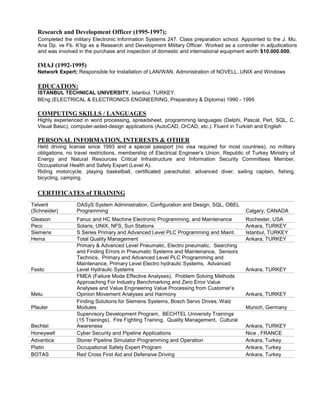 Research and Development Officer (1995-1997); 
Completed the military Electronic Information Systems 247. Class preparation school. Appointed to the J. Mu. Ana Dp. ve Fb. K’ligi as a Research and Development Military Officer. Worked as a controller in adjudications and was involved in the purchase and inspection of domestic and international equipment worth $10.000.000. 
IMAJ (1992-1995) 
Network Expert; Responsible for Installation of LAN/WAN. Administration of NOVELL, UNIX and Windows 
EDUCATION: 
ISTANBUL TECHNICAL UNIVERSITY, Istanbul, TURKEY. 
BEng (ELECTRICAL & ELECTRONICS ENGINEERING, Preparatory & Diploma) 1990 - 1995 
COMPUTING SKILLS / LANGUAGES 
Highly experienced in word processing, spreadsheet, programming languages (Delphi, Pascal, Perl, SQL, C, Visual Basic), computer-aided-design applications (AutoCAD, OrCAD, etc.). Fluent in Turkish and English 
PERSONAL INFORMATION, INTERESTS & OTHER 
Held driving license since 1993 and a special passport (no visa required for most countries), no military obligations, no travel restrictions, membership of Electrical Engineer’s Union, Republic of Turkey Ministry of Energy and Natural Resources Critical Infrastructure and Information Security Committees Member, Occupational Health and Safety Expert (Level A). 
Riding motorcycle, playing basketball, certificated parachutist, advanced diver, sailing captain, fishing, bicycling, camping. 
CERTIFICATES of TRAINING 
Telvent (Schneider) 
OASyS System Administration, Configuration and Design, SQL, OBEL Programming 
Calgary, CANADA 
Gleason 
Fanuc and HC Machine Electronic Programming, and Maintenance 
Rochester, USA 
Pecc 
Solaris, UNIX, NFS, Sun Stations 
Ankara, TURKEY 
Siemens 
S Series Primary and Advanced Level PLC Programming and Maint. 
Istanbul, TURKEY 
Hema 
Total Quality Management 
Ankara, TURKEY 
Festo 
Primary & Advanced Level Pneumatic, Electro pneumatic, Searching and Finding Errors in Pneumatic Systems and Maintenance, Sensors Technics, Primary and Advanced Level PLC Programming and Maintenance, Primary Level Electro hydraulic Systems, Advanced Level Hydraulic Systems 
Ankara, TURKEY 
Metu 
FMEA (Failure Mode Effective Analyses), Problem Solving Methods Approaching For Industry Benchmarking and Zero Error Value Analyses and Value Engineering Value Processing from Customer’s Opinion Movement Analyses and Harmony 
Ankara, TURKEY 
Pfauter 
Finding Solutions for Siemens Systems, Bosch Servo Drives, Walz Modules 
Munich, Germany 
Bechtel 
Supervisory Development Program, BECHTEL University Trainings (15 Trainings), Fire Fighting Training, Quality Management, Cultural Awareness 
Ankara, TURKEY 
Honeywell 
Cyber Security and Pipeline Applications 
Nice , FRANCE 
Advantica 
Stoner Pipeline Simulator Programming and Operation 
Ankara, Turkey 
Platin 
Occupational Safety Expert Program 
Ankara, Turkey 
BOTAS 
Red Cross First Aid and Defensive Driving 
Ankara, Turkey 