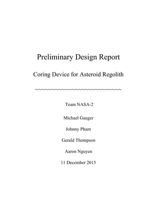  
 
 
Preliminary Design Report 
Coring Device for Asteroid Regolith 
~~~~~~~~~~~~~~~~~~~~~~~~~~ 
 ​Team NASA­2 
Michael Gauger 
Johnny Pham 
Gerald Thompson 
Aaron Nguyen 
11 December 2015 
   
 
 