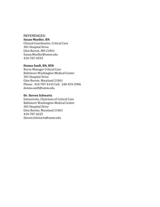 REFERENCES:
Susan Mueller, RN
Clinical Coordinator, Critical Care
301 Hospital Drive
Glen Burnie, MD 21061
Susan.Mueller@umm.edu
410-787-4593
Donna Sanft, RN, BSN
Nurse Manager Critical Care
Baltimore Washington Medical Center
301 Hospital Drive
Glen Burnie, Maryland 21061
Phone: 410-787-4143 Cell: 240-459-2906
donna.sanft@umm.edu
Dr. Steven Schwartz
Intensivists, Chairman of Critical Care
Baltimore Washington Medical Center
301 Hospital Drive
Glen Burnie, Maryland 21061
410-787-4225
Steven.Schwartz@umm.edu
 