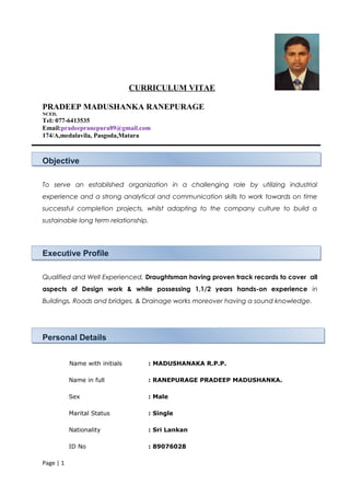 CURRICULUM VITAE
PRADEEP MADUSHANKA RANEPURAGE
NCED,
Tel: 077-6413535
Email:pradeepranepura89@gmail.com
174/A,medalavila, Pasgoda,Matara
Objective
To serve an established organization in a challenging role by utilizing industrial
experience and a strong analytical and communication skills to work towards on time
successful completion projects, whilst adapting to the company culture to build a
sustainable long term relationship.
Executive Profile
Qualified and Well Experienced, Draughtsman having proven track records to cover all
aspects of Design work & while possessing 1,1/2 years hands-on experience in
Buildings, Roads and bridges, & Drainage works moreover having a sound knowledge.
Personal Details
Name with initials : MADUSHANAKA R.P.P.
Name in full : RANEPURAGE PRADEEP MADUSHANKA.
Sex : Male
Marital Status : Single
Nationality : Sri Lankan
ID No : 89076028
Page | 1
 
