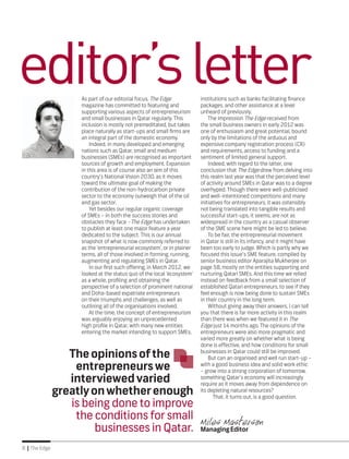 8 | The Edge
As part of our editorial focus, The Edge
magazine has committed to featuring and
supporting various aspects of entrepreneurism
and small businesses in Qatar regularly. This
inclusion is mostly not premeditated, but takes
place naturally as start-ups and small firms are
an integral part of the domestic economy.
Indeed, in many developed and emerging
nations such as Qatar, small and medium
businesses (SMEs) are recognised as important
sources of growth and employment. Expansion
in this area is of course also an aim of this
country’s National Vision 2030, as it moves
toward the ultimate goal of making the
contribution of the non-hydrocarbon private
sector to the economy outweigh that of the oil
and gas sector.
Yet besides our regular organic coverage
of SMEs – in both the success stories and
obstacles they face –The Edge has undertaken
to publish at least one major feature a year
dedicated to the subject. This is our annual
snapshot of what is now commonly referred to
as the ‘entrepreneurial ecosystem’, or in plainer
terms, all of those involved in forming, running,
augmenting and regulating SMEs in Qatar.
In our first such offering, in March 2012, we
looked at the status quo of the local ‘ecosystem’
as a whole, profiling and obtaining the
perspective of a selection of prominent national
and Doha-based expatriate entrepreneurs
on their triumphs and challenges, as well as
outlining all of the organisations involved.
At the time, the concept of entrepreneurism
was arguably enjoying an unprecedented
high profile in Qatar, with many new entities
entering the market intending to support SMEs,
institutions such as banks facilitating finance
packages, and other assistance at a level
unheard of previously.
The impression The Edge received from
the small business owners in early 2012 was
one of enthusiasm and great potential, bound
only by the limitations of the arduous and
expensive company registration process (CR)
and requirements, access to funding and a
sentiment of limited general support.
Indeed, with regard to the latter, one
conclusion that The Edge drew from delving into
this realm last year was that the perceived level
of activity around SMEs in Qatar was to a degree
overhyped. Though there were well-publicised
and well-intentioned competitions and many
initiatives for entrepreneurs, it was ostensibly
not being translated into tangible results and
successful start-ups, it seems, are not as
widespread in the country as a casual observer
of the SME scene here might be led to believe.
To be fair, the entrepreneurial movement
in Qatar is still in its infancy, and it might have
been too early to judge. Which is partly why we
focused this issue’s SME feature, compiled by
senior business editor Aparajita Mukherjee on
page 58, mostly on the entities supporting and
nurturing Qatari SMEs. And this time we relied
instead on feedback from a small selection of
established Qatari entrepreneurs, to see if they
feel enough is now being done to sustain SMEs
in their country in the long term.
Without giving away their answers, I can tell
you that there is far more activity in this realm
than there was when we featured it in The
Edge just 14 months ago. The opinions of the
entrepreneurs were also more pragmatic and
varied more greatly on whether what is being
done is effective, and how conditions for small
businesses in Qatar could still be improved.
But can an organised and well run start-up –
with a good business idea and solid work ethic
– grow into a strong corporation of tomorrow,
something Qatar’s economy will increasingly
require as it moves away from dependence on
its depleting natural resources?
That, it turns out, is a good question.
Miles MastersonManagingEditor
editor’sletter
Theopinionsofthe
entrepreneurswe
interviewedvaried
greatlyonwhetherenough
is being done to improve
the conditions for small
businesses in Qatar.
 