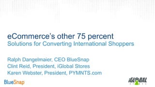 eCommerce’s other 75 percent 
Solutions for Converting International Shoppers 
Ralph Dangelmaier, CEO BlueSnap 
Clint Reid, President, iGlobal Stores 
Karen Webster, President, PYMNTS.com 
 