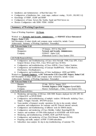  Installation and Administration of Red Hat Linux 9.0
 Configuration of distribution lists , route maps , multicast routing , VLAN , ISL/802.1.Q
 Knowledge of VRRP , GLBP and HSRP
 Configuration of Linux Servers like Samba, Squid and Web Server etc
 Devices Configuration with SDM / PDM / ASDM
Summary of Working Experience
Years of Working Experience: 11+Years
Worked as a Network And Security Administrator at FEDNET (Cisco Outsourced
Project, Dubai UAE)
Self Description (Contact details and company name worked for, include Career
Achievement/ Summary of Working Experience/ Personality)
DU Telecom Dubai UAE
Duration : 29 January, 2015 to May 2015
Designation : Network and Security Administrator.
Company : FEDNET Dubai UAE
(Outsourced Level-2 Cisco System USA
Job Profile/Responsibilities
 Configuration and Troubleshooting of Cisco ASA Firewalls 5500, Cisco IPS , Cisco
Ironport Devices (Cisco ESA , Cisco WSA and Cisco SCMA)
 Configuration and troubleshooting of Cisco ASR1K, Cisco Catalyst Switches
 Configuration and troubleshooting of Lancope StealthWatch, FlowCollectors,
FlowSensors, FlowReplicators.
 Configuration and troubleshooting of Citrix loadbalancer (SDX and MDX)
Worked as a Network Engineer at DU Telecom for LTE Cisco EPC Project, Dubai UAE
Self Description (Contact details and company name worked for, include Career
Achievement/ Summary of Working Experience/ Personality)
DU Telecom Dubai UAE
Duration : 22 July, 2012 to January 2015
Designation : Network Engineer (NOC Engineer Level 2&1)
Company : Hauwei Technologies , China / Cisco System USA
Job Profile/Responsibilities
 Monitoring and reporting of 4XCisco ASR 5000 Routers deployed for LTE EPC 4G
at Dubai/AUH as SPGW/MME
 Configuration and troubleshooting of multiple vendors 180 firewalls including Cisco ,
Juniper, Fortigate Firewalls. IPS/VPN devices.
 Team member of transport security operations for day to day security related
operations and configurations for customer and DU Telecom internal network.
 Configuration and troubleshooting of different tools for DDOS attacks .
 Configuration and monitoring of Cisco Mobility Unified Reporting(MUR)
 Analysis and escalation of 1500 eNBs deployed at AUH/DXB with RAN teams
 Monitoring and troubleshooting of MME, SGW and PGW Services.
 Configuration and monitoring of Cisco Web Element Manager (WEM)
 Preparing and traffic analysis of PDP 175,000 subscribers
 Subscribers trace analysis for day to day troubleshooting of customer TTs.
 