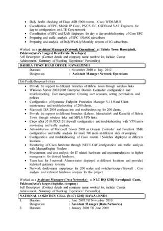  Daily health checking of Cisco ASR 5000 routers , Cisco WEM/MUR
 Coordination of EPC, Mobile IP Core , PS/CS, IN , CSDB and VAS Engineers for
day to configuration on LTE Core network
 Coordination of EPC and RAN Engineers for day to day troubleshooting of Core EPC
 Preparing and traffic analysis of EPC 150,000 subscribers
 Preparing and analysis of Daily/Weekly/Monthly reports of 4G subscribers.
Worked as a Assistant Manager (Network Operations) at Bahria Town Rawalpindi,
Pakistan(Asia's Largest Real Estate Developer)
Self Description (Contact details and company name worked for, include Career
Achievement/ Summary of Working Experience/ Personality)
BAHRIA TOWN HEAD OFFICE RAWALPINDI
Duration : November 2010 to July, 2012
Designation : Assistant Manager Network Operations
Job Profile/Responsibilities
 Provide the support to different branches of Bahria Town through wireless links
 Windows Server 2003/2008 Enterprise Domain Controller configuration and
troubleshooting. User management: Creating user accounts, setting permissions and
policies
 Configuration of Symantec Endpoint Protection Manager V.11.0 and Client
maintenance and troubleshooting of 200 clients.
 Microsoft ISA 2004 configuration and troubleshooting for 200 clients.
 Provide the support to different branches (Lahore, Islamabadx4 and Karachi) of Bahria
Town through wireless links and MPLS VPN links.
 Cisco ASA 5510 /PIX515E firewall configuration and troubleshooting with VPN users
monitoring and traffic analysis.
 Administration of Microsoft Server 2008 as Domain Controller and Forefront TMG
configuration and traffic analysis for more 700 users at different sites of company.
 Configuration and troubleshooting of Cisco routers / Switches deployed at different
locations .
 Monitoring of Cisco hardware through NETFLOW configuration and traffic analysis
with ManageEngine Netflow .
 Procurement and cost analysis for IT related hardware and recommendations to higher
management for desired hardware.
 Team lead for 5 network Administrator deployed at different locations and provided
technical guidance to team.
 Network deployment experience for 200 nodes and switches/routers/firewall . Cost
analysis and technical hardware analysis for this project.
Worked as a Assistant Manager (Data Networks) at NLC HQ GHQ Rawalpindi Cantt,
Pakistan(Asia's largest logistics company)
Self Description (Contact details and company name worked for, include Career
Achievement/ Summary of Working Experience/ Personality)
NATIONAL LOGISTICS CELL (NLC) GHQ RAWALPINDI
1. Duration : June 2007 TO November 2010.
Designation : Assistant Manager (Data Networks)
2. Duration : January 2008 TO June 2009
 