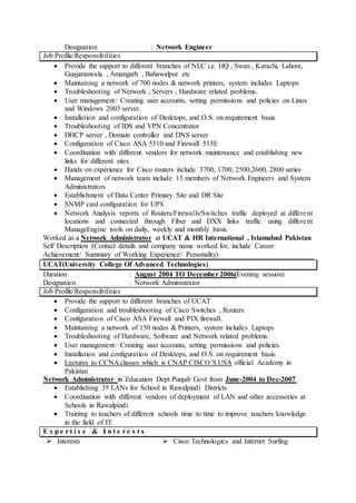 Designation : Network Engineer
Job Profile/Responsibilities
 Provide the support to different branches of NLC i.e. HQ , Swan , Karachi, Lahore,
Guajaranwala , Amangarh , Bahawalpur etc
 Maintaining a network of 700 nodes & network printers, system includes Laptops
 Troubleshooting of Network , Servers , Hardware related problems.
 User management: Creating user accounts, setting permissions and policies on Linux
and Windows 2003 server.
 Installation and configuration of Desktops, and O.S. on requirement basis.
 Troubleshooting of IDS and VPN Concentrator
 DHCP server , Domain controller and DNS server
 Configuration of Cisco ASA 5510 and Firewall 515E
 Coordination with different vendors for network maintenance and establishing new
links for different sites.
 Hands on experience for Cisco routers include 3700, 1700, 2500,2600, 2800 series
 Management of network team include 15 members of Network Engineers and System
Administrators
 Establishment of Data Center Primary Site and DR Site
 SNMP card configuration for UPS
 Network Analysis reports of Routers/Firewalls/Switches traffic deployed at different
locations and connected through Fiber and DXX links traffic using different
ManageEngine tools on daily, weekly and monthly basis.
Worked as a Network Administrator at UCAT & HR International , Islamabad Pakistan
Self Description (Contact details and company name worked for, include Career
Achievement/ Summary of Working Experience/ Personality)
UCAT(University College Of Advanced Technologies)
Duration : August 2004 TO December 2006(Evening session)
Designation : Network Administrator
Job Profile/Responsibilities
 Provide the support to different branches of UCAT
 Configuration and troubleshooting of Cisco Switches , Routers
 Configuration of Cisco ASA Firewall and PIX firewall.
 Maintaining a network of 150 nodes & Printers, system includes Laptops
 Troubleshooting of Hardware, Software and Network related problems.
 User management: Creating user accounts, setting permissions and policies.
 Installation and configuration of Desktops, and O.S. on requirement basis.
 Lectures to CCNA classes which is CNAP CISCO’S USA official Academy in
Pakistan
Network Administrator in Education Dept Punjab Govt from June-2004 to Dec-2007
 Establishing 35 LANs for School in Rawalpindi Districts
 Coordination with different vendors of deployment of LAN and other accessories at
Schools in Rawalpindi
 Training to teachers of different schools time to time to improve teachers knowledge
in the field of IT.
E x p e r t i s e & I n t e r e s t s
 Interests  Cisco Technologies and Internet Surfing
 