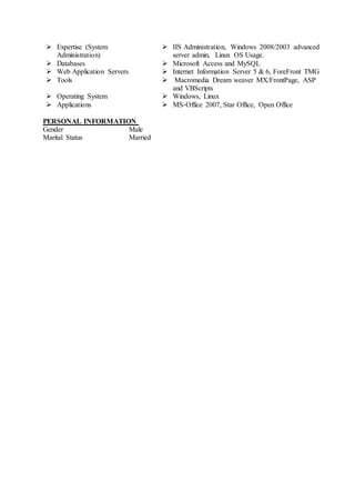  Expertise (System
Administration)
 IIS Administration, Windows 2008/2003 advanced
server admin, Linux OS Usage.
 Databases  Microsoft Access and MySQL
 Web Application Servers  Internet Information Server 5 & 6, ForeFront TMG
 Tools  Macromedia Dream weaver MX/FrontPage, ASP
and VBScripts
 Operating System  Windows, Linux
 Applications  MS-Office 2007, Star Office, Open Office
PERSONAL INFORMATION
Gender Male
Marital Status Married
 