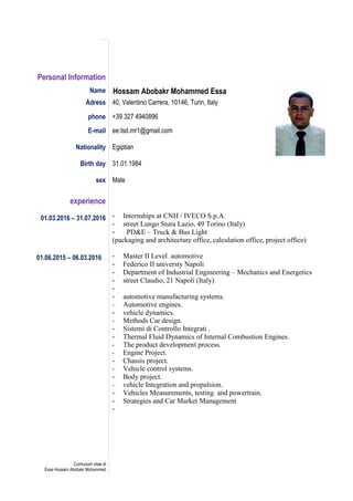 Curriculum vitae di
Essa Hossam Abobakr Mohammed
Personal Information
Name Hossam Abobakr Mohammed Essa
Adress 40, Valentino Carrera, 10146, Turin, Italy
phone +39 327 4940896
E-mail ee.tsd.mr1@gmail.com
Nationality Egiptian
Birth day 31.01.1984
sex Male
experience
01.03.2016 – 31.07.2016
01.06.2015 – 06.03.2016
- Internships at CNH / IVECO S.p.A.
- street Lungo Stura Lazio, 49 Torino (Italy)
- PD&E – Truck & Bus Light
(packaging and architecture office, calculation office, project office)
- Master II Level automotive
- Federico II universty Napoli
- Department of Industrial Engineering – Mechanics and Energetics
- street Claudio, 21 Napoli (Italy)
-
- automotive manufacturing systems.
- Automotive engines.
- vehicle dynamics.
- Methods Car design.
- Sistemi di Controllo Integrati .
- Thermal Fluid Dynamics of Internal Combustion Engines.
- The product development process.
- Engine Project.
- Chassis project.
- Vehicle control systems.
- Body project.
- vehicle Integration and propulsion.
- Vehicles Measurements, testing and powertrain.
- Strategies and Car Market Management
-
 