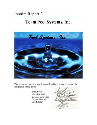 Interim Report 2
Team Pool Systems, Inc.
“We guarantee that each member completed their respective part to the
satisfaction of the group.”
Justin Green
Johnathan Sank
Nicholas Wojtysiak
Thomas Guarino
Sayed Baqar
 