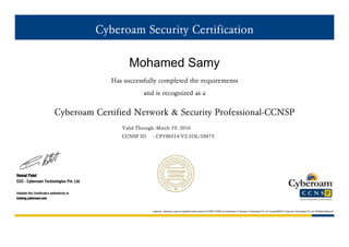 Cyberoam Security Certification
Mohamed Samy
Has successfully completed the requirements
and is recognized as a
Cyberoam Certified Network & Security Professional-CCNSP
Valid Through: March 19, 2016
CCNSP ID : CP190314/V2.1OL/10475
Hemal Patel
CEO - Cyberoam Technologies Pvt. Ltd.
Validate this Certificate's authenticity at
training.cyberoam.com
Cyberoam, Cyberoam Logo are registered trade marks and CCNSP,CCNSE are trademarks of Cyberoam Technologies Pvt. Ltd. Copyright©2013 Cyberoam Technologies Pvt. Ltd. All Rights Reserved
 