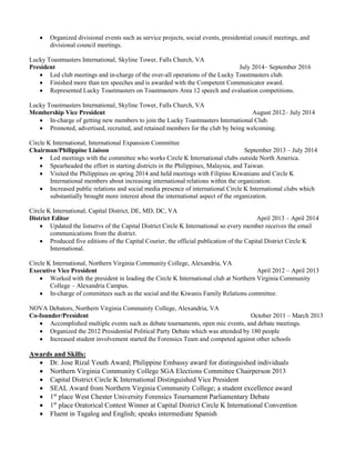  Organized divisional events such as service projects, social events, presidential council meetings, and
divisional council meetings.
Lucky Toastmasters International, Skyline Tower, Falls Church, VA
President July 2014– September 2016
 Led club meetings and in-charge of the over-all operations of the Lucky Toastmasters club.
 Finished more than ten speeches and is awarded with the Competent Communicator award.
 Represented Lucky Toastmasters on Toastmasters Area 12 speech and evaluation competitions.
Lucky Toastmasters International, Skyline Tower, Falls Church, VA
Membership Vice President August 2012– July 2014
 In-charge of getting new members to join the Lucky Toastmasters International Club.
 Promoted, advertised, recruited, and retained members for the club by being welcoming.
Circle K International, International Expansion Committee
Chairman/Philippine Liaison September 2013 – July 2014
 Led meetings with the committee who works Circle K International clubs outside North America.
 Spearheaded the effort in starting districts in the Philippines, Malaysia, and Taiwan.
 Visited the Philippines on spring 2014 and held meetings with Filipino Kiwanians and Circle K
International members about increasing international relations within the organization.
 Increased public relations and social media presence of international Circle K International clubs which
substantially brought more interest about the international aspect of the organization.
Circle K International, Capital District, DE, MD, DC, VA
District Editor April 2013 – April 2014
 Updated the listservs of the Capital District Circle K International so every member receives the email
communications from the district.
 Produced five editions of the Capital Courier, the official publication of the Capital District Circle K
International.
Circle K International, Northern Virginia Community College, Alexandria, VA
Executive Vice President April 2012 – April 2013
 Worked with the president in leading the Circle K International club at Northern Virginia Community
College – Alexandria Campus.
 In-charge of committees such as the social and the Kiwanis Family Relations committee.
NOVA Debators, Northern Virginia Community College, Alexandria, VA
Co-founder/President October 2011 – March 2013
 Accomplished multiple events such as debate tournaments, open mic events, and debate meetings.
 Organized the 2012 Presidential Political Party Debate which was attended by 180 people
 Increased student involvement started the Forensics Team and competed against other schools
Awards and Skills:
 Dr. Jose Rizal Youth Award; Philippine Embassy award for distinguished individuals
 Northern Virginia Community College SGA Elections Committee Chairperson 2013
 Capital District Circle K International Distinguished Vice President
 SEAL Award from Northern Virginia Community College; a student excellence award
 1st
place West Chester University Forensics Tournament Parliamentary Debate
 1st
place Oratorical Contest Winner at Capital District Circle K International Convention
 Fluent in Tagalog and English; speaks intermediate Spanish
 