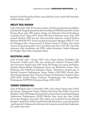 ixKEHUTANAN MULTIPIHAKLangkah Menuju Perubahan
Bersama Untuk Pengelolaan Hutan yang Adil dan Lestari. Sejak 2000 bermukim
di Muara Bungo, Jambi.
Melky Koli Baran
Lahir 9 Desember 1961 di Posiwatu, Lembata. Setelah menyelesaikan pendidikan
padaSekolahTinggiKeguruandanIlmuPendidikan(STKIP)KateketikSt.Paulus
Ruteng, Flores pada 1989, bekerja sebagai staf Sekretariat Pastoral Keuskupan
Larantuka, Flores Timur, NTT. Sejak 1995 aktif di beberapa ornop. Pada 1999
menjadi Direktur YPPS dan dua tahun kemudian dipercaya menjadi Direktur
Eksekutif WALHI NTT. Pernah menjadi koresponden Mingguan HIDUP, Ozon
dan Mingguan Dian. Sering menulis di Harian Umum Pos Kupang. Kini masih
tercatat sebagai koresponden Union of Catholic Asian News (UCAN). Dua buku
tulisannya telah diterbitkan oleh YPPS, adalah Membentur Tembok Kekuasaan
dan Bongkar! Mitos-Mitos Pengelolaan Hutan.
Mustafal Hadi
Lahir di Jambi pada 1 Januari 1958. Lulus sebagai Sarjana Pendidikan dari
Universitas Andalas pada 1983, dan meraih gelar Magister Pertanian (MP)
dari Universitas Andalas pada 2000. Sejak 2003 hingga saat tulisan diterbitkan,
menjabat Kepala Bidang Perlindungan Hutan dan Rehabilitasi Lahan, Dinas
Kehutanan dan Perkebunan Kabupaten Bungo. Sebelumnya menjadi guru di
Sekolah Pertanian Pembangunan Negeri Padang (1985-2000), Kepala Seksi
(Kasi) Pengembangan Dinas Tanaman Pangan dan Perkebunan Sumatera Barat
(2001-2002), Kepala Bidang Penelitian Pengembangan dan Pengendalian
Pembangunan BAPPEDA Kabupaten Bungo (2002-2003).
Tommy Erwinsyah
Lahir di Bengkulu pada 12 September 1980. Lulus sebagai Sarjana Ilmu Politik
dari Jurusan Administrasi Negara, Fakultas Ilmu Sosial dan Politik Universitas
Bengkulu.Sejak2000hinggasekarang,bekerjapadaLaboratoriumPengembangan
Administrasi Pembangunan (LPAP) Fakultas Ilmu Sosial dan Ilmu Politik
Universitas Bengkulu, dan mulai 2001 sampai saat ini aktif di Yayasan Kelopak
Bengkulu.SejakMaret2006menjadiDirekturEksekutifSpora,yaituperkumpulan
yang bergerak di bidang media informasi dan kampanye pengelolaan lingkungan
dan sumber daya alam.
 