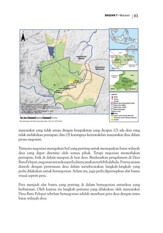 BAGIAN 7 - Marzoni 83
masyarakat yang tidak setuju dengan kesepakatan yang dicapai; (2) ada desa yang
tidak melakukan persiapan; dan (3) kurangnya keterwakilan masyarakat desa dalam
proses negosiasi.
Ternyata negosiasi merupakan hal yang penting untuk menegaskan batas wilayah
desa yang dapat diterima oleh semua pihak. Tetapi negosiasi memerlukan
persiapan, baik di dalam maupun di luar desa. Berdasarkan pengalaman di Desa
BaruPelepat,negosiasiantardesaperludirencanakanterlebihdahulu.Perencanaan
diawali dengan pertemuan desa dalam membicarakan langkah-langkah yang
perlu dilakukan untuk bernegosiasi. Selain itu, juga perlu dipersiapkan alat bantu
visual seperti peta.
Peta menjadi alat bantu yang penting di dalam bernegosiasi antardesa yang
berbatasan. Oleh karena itu langkah pertama yang dilakukan oleh masyarakat
Desa Baru Pelepat sebelum bernegosiasi adalah membuat peta desa dengan tema
batas wilayah desa.
!(
!(
!(
!(
#*
Batang Pelepat
Batang
Atang
SungaiBeringin
Sungai Biru
Batan
g
Gatal
Ba
tangPelepat
Meliau
Kapas
KABUPATEN
MERANGIN
KABUPATEN
BUNGO
Dusun
Pedukuh
Dusun
Lubuk Beringin
Dusun
Lubuk Pekan
Dusun
Baru Tuo
0 2 4 6 81
Kilometer
TEBO
TANJUNG
JABUNGTIMUR
TANJUNG
JABUNG
BARAT
SAROLANGUN
MUARO
JAMBI
MERANGIN
KOTA
JAMBI
KERINCI
BUNGO BATANG
HARI
BENGKULU
SUMATERA
SELATAN
RIAU
SUMATERA
BARAT
¨
Legenda
#* Bukit
!( Dusun
Sungai
Batas Desa (Kesepakatan Adat)
Batas Desa (BPS)
Batas Desa (ICDP)
Batas Kabupaten
Tutupan Lahan
Awan
Hutan Lahan Kering Sekunder
Pertanian Lahan Kering Campuran
Semak
Sumber:
- Batas Administrasi Desa, Biro Pusat Statistik
- Batas Wilayah Desa Baru Pelepat, ACM-Jambi, 2006
- Tata Guna Lahan Proyek Pembangunan dan Konservasi Terpadu
Desa Baru Pelepat, ICDP
- Tutupan Vegetasi, Departemen Kehutanan RI, 2002
- SRTM 90M Elevation Data, NASA
JUJUHAN
BILANGAN
VII
TANAH
TUMBUH
TANAH
SEPENGGAL
MUKO-
MUKO
BATIN VII
RANTAU
PANDAN
MUARA
BUNGO
PELEPAT
ILIR
PELEPAT
TEBO
MERANGINKERINCI
SUMATERA
BARAT
Peta dikompilasi oleh Mohammad Agus Salim, GIS Unit, CIFOR 2006
 