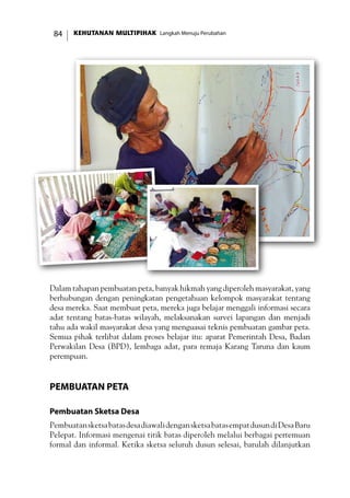 KEHUTANAN MULTIPIHAK Langkah Menuju Perubahan84
Dalam tahapan pembuatan peta, banyak hikmah yang diperoleh masyarakat, yang
berhubungan dengan peningkatan pengetahuan kelompok masyarakat tentang
desa mereka. Saat membuat peta, mereka juga belajar menggali informasi secara
adat tentang batas-batas wilayah, melaksanakan survei lapangan dan menjadi
tahu ada wakil masyarakat desa yang menguasai teknis pembuatan gambar peta.
Semua pihak terlibat dalam proses belajar itu: aparat Pemerintah Desa, Badan
Perwakilan Desa (BPD), lembaga adat, para remaja Karang Taruna dan kaum
perempuan.
Pembuatan Peta
Pembuatan Sketsa Desa
PembuatansketsabatasdesadiawalidengansketsabatasempatdusundiDesaBaru
Pelepat. Informasi mengenai titik batas diperoleh melalui berbagai pertemuan
formal dan informal. Ketika sketsa seluruh dusun selesai, barulah dilanjutkan
 