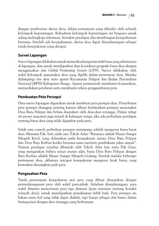 BAGIAN 7 - Marzoni 85
dengan pembuatan sketsa desa, dalam pertemuan yang dihadiri oleh seluruh
kelompok kepentingan. Kehadiran kelompok kepentingan ini berguna untuk
saling melengkapi informasi, bertukar pendapat dan membangun kesepahaman
bersama. Setelah ada kesepahaman, sketsa desa dapat ditandatangani sebagai
tanda kesepakatan yang dicapai.
Survei Lapangan
Surveilapangandilakukanuntukmemeriksaketepatantitikbatasyangsebenarnya
di lapangan, dan untuk mendapatkan data koordinat geografis batas desa dengan
menggunakan alat Global Positioning System (GPS). Survei dilakukan oleh
wakil kelompok masyarakat desa yang dipilih dalam pertemuan desa. Mereka
didampingi tim desa serta aparat Kecamatan Pelepat dan Badan Pertanahan
Nasional (BPN) Kabupaten Bungo. Aparat pemerintah membantu komunikasi,
menyediakan peralatan serta membantu teknis penggambaran peta.
Pembuatan Peta Persepsi
Data survei lapangan digunakan untuk membuat peta persepsi desa. Penyebutan
peta persepsi dianggap penting karena dibuat berdasarkan persepsi masyarakat
Desa Baru Pelepat dan belum disepakati oleh desa-desa tetangga. Dalam tahap
ini proses negosiasi juga terjadi di kalangan warga, jika ada perbedaan pendapat
tentang batas desa yang telah digambar pada peta.
Salah satu contoh perbedaan persepsi antarwarga adalah mengenai batas barat
desa. Menurut Pak Arif, salah satu Tokoh Adat: “Batasnya adalah Muaro Sungai
Sikapeh Kecil, yang didasarkan pada kesepakatan antara Desa Baru Pelepat
dan Desa Batu Kerbau ketika bersama-sama merintis pembukaan jalan umum”.
Namun pendapat tersebut dibantah oleh Tokoh Adat lain yaitu Pak Gani,
yang mengatakan bahwa sesuai aturan adat, batas Desa Baru Pelepat dengan
Batu Kerbau adalah Muaro Sungai Sikapeh Godang. Setelah melalui beberapa
pertemuan desa, akhirnya tercapai kesepakatan mengenai letak batas, yang
kemudian dituangkan pada peta.
Pengesahan Peta
Tanda persetujuan kesepakatan atas peta yang dibuat dinyatakan dengan
penandatanganan peta oleh wakil para-pihak. Sebelum ditandatangani, para
wakil diminta mencermati peta tiga dimensi (peta miniatur tentang kondisi
wilayah desa), untuk mendapatkan pemahaman lebih baik. Peta persepsi ini
bukan suatu hal yang tidak dapat diubah, tapi hanya sebagai alat bantu dalam
bernegosiasi dengan desa tetangga yang berbatasan.
 