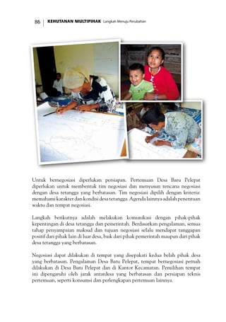 KEHUTANAN MULTIPIHAK Langkah Menuju Perubahan86
Untuk bernegosiasi diperlukan persiapan. Pertemuan Desa Baru Pelepat
diperlukan untuk membentuk tim negosiasi dan menyusun rencana negosiasi
dengan desa tetangga yang berbatasan. Tim negosiasi dipilih dengan kriteria:
memahami karakter dan kondisi desa tetangga. Agenda lainnya adalah penentuan
waktu dan tempat negosiasi.
Langkah berikutnya adalah melakukan komunikasi dengan pihak-pihak
kepentingan di desa tetangga dan pemerintah. Berdasarkan pengalaman, semua
tahap penyampaian maksud dan tujuan negosiasi selalu mendapat tanggapan
positif dari pihak lain di luar desa, baik dari pihak pemerintah maupun dari pihak
desa tetangga yang berbatasan.
Negosiasi dapat dilakukan di tempat yang disepakati kedua belah pihak desa
yang berbatasan. Pengalaman Desa Baru Pelepat, tempat bernegosiasi pernah
dilakukan di Desa Baru Pelepat dan di Kantor Kecamatan. Pemilihan tempat
ini dipengaruhi oleh jarak antardesa yang berbatasan dan persiapan teknis
pertemuan, seperti konsumsi dan perlengkapan pertemuan lainnya.
 