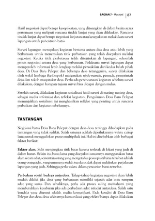 BAGIAN 7 - Marzoni 87
Hasil negosiasi dapat berupa kesepakatan, yang dituangkan di dalam berita acara
pertemuan yang meliputi rencana tindak lanjut yang akan dilakukan. Rencana
tindak lanjut dapat berupa negosiasi lanjutan atau kesepakatan melakukan survei
lapangan untuk penentuan batas.
Survei lapangan merupakan kegiatan bersama antara dua desa atau lebih yang
berbatasan untuk menemukan titik perbatasan yang telah disepakati melalui
negosiasi. Ketika titik perbatasan telah ditentukan di lapangan, selesailah
proses negosiasi antara desa yang berbatasan. Pelaksana survei lapangan dapat
memperoleh informasi lebih lengkap melalui perwakilan dari kedua belah pihak
desa. Di Desa Baru Pelepat dan beberapa desa tetangganya, survei dilakukan
oleh wakil lembaga (kelompok) masyarakat: ninik-mamak, pemuda, pemerintah
desa dan tokoh masyarakat desa. Perlu ada perencanaan kegiatan sebelum survei
dilakukan, dengan harapan tujuan survei bisa dicapai dengan mulus.
Setelah survei, dilakukan kegiatan sosialisasi hasil survei di masing-masing desa,
sebagai media informasi dan refleksi kegiatan. Pengalaman Desa Baru Pelepat
menunjukkan sosialisasi ini menghasilkan refleksi yang penting untuk rencana
perbaikan dari kegiatan sebelumnya.
Tantangan
Negosiasi batas Desa Baru Pelepat dengan desa-desa tetangga dihadapkan pada
tantangan yang tidak sedikit. Salah satunya adalah diperlukannya waktu cukup
lama untuk menggulirkan proses multipihak ini. Hal ini disebabkan oleh berbagai
faktor berikut:
Faktor alam. Sulit menjangkau titik batas karena terletak di lokasi yang jauh di
dalam hutan. Selain itu, batas lama yang disepakati umumnya menggunakan batas
alamsecaraadat,sementaraorangyangmengetahuiposisipastibatastersebutadalah
orang-orang adat, yang umumnya sudah tua dan tidak dapat melakukan perjalanan
lapangan yang jauh. Sehingga perlu waktu dalam pencarian batas tersebut.
Perbedaan sosial budaya antardesa. Tahap-tahap kegiatan negosiasi akan lebih
mudah dilalui jika desa yang berbatasan memiliki sejarah adat atau rumpun
adat yang sama. Dan sebaliknya, perlu ada proses saling memahami yang
membutuhkan kesabaran jika ada perbedaan adat istiadat antardesa. Salah satu
kendala yang ditemui adalah media komunikasi. Pada kondisi di Desa Baru
Pelepat dan desa-desa sekitarnya komunikasi yang efektif hanya dapat dilakukan
 