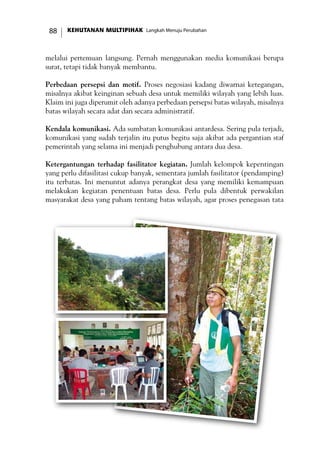 KEHUTANAN MULTIPIHAK Langkah Menuju Perubahan88
melalui pertemuan langsung. Pernah menggunakan media komunikasi berupa
surat, tetapi tidak banyak membantu.
Perbedaan persepsi dan motif. Proses negosiasi kadang diwarnai ketegangan,
misalnya akibat keinginan sebuah desa untuk memiliki wilayah yang lebih luas.
Klaim ini juga diperumit oleh adanya perbedaan persepsi batas wilayah, misalnya
batas wilayah secara adat dan secara administratif.
Kendala komunikasi. Ada sumbatan komunikasi antardesa. Sering pula terjadi,
komunikasi yang sudah terjalin itu putus begitu saja akibat ada pergantian staf
pemerintah yang selama ini menjadi penghubung antara dua desa.
Ketergantungan terhadap fasilitator kegiatan. Jumlah kelompok kepentingan
yang perlu difasilitasi cukup banyak, sementara jumlah fasilitator (pendamping)
itu terbatas. Ini menuntut adanya perangkat desa yang memiliki kemampuan
melakukan kegiatan penentuan batas desa. Perlu pula dibentuk perwakilan
masyarakat desa yang paham tentang batas wilayah, agar proses penegasan tata
 
