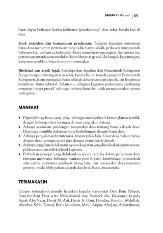 BAGIAN 7 - Marzoni 89
batas dapat berlanjut ketika fasilitator (pendamping) desa tidak berada lagi di
desa.
Jarak antardesa dan kemampuan pendanaan. Tahapan kegiatan penentuan
batas desa menuntut pertemuan yang tidak hanya sekali, perlu ada musyawarah
beberapa kali. akibatnya, kebutuhan biaya transportasi meningkat. Sementara itu,
pertemuan antardesa memerlukan keterlibatan tiap wakil kelompok kepentingan,
yang menyebabkan biaya konsumsi meningkat.
Birokrasi dan aspek legal. Mendapatkan legalitas dari Pemerintah Kabupaten
Bungo menjadi tantangan tersendiri, karena belum tersedia program Pemerintah
Kabupaten dalam penegasan batas wilayah desa secara partisipatif, dan lemahnya
koordinasi lintas sektoral. Selain itu, sebagian kegiatan pemerintah cenderung
mengejar ‘target proyek’ sehingga terburu-buru dan tidak mengutamakan proses
multipihak.2
Manfaat
·	 Diperolehnya batas yang jelas, sehingga memperkecil kemungkinan konflik
dengan beberapa desa tetangga di masa yang akan datang.
·	 Adanya kesamaan pandangan masyarakat desa tentang batas wilayah desa.
Desa juga memiliki dokumen yang berhubungan dengan batas desa.
·	 Adanya pengalaman berinteraksi dengan pihak lain di luar desa, bukan hanya
dengan desa tetangga tetapi juga dengan pemerintah daerah.
·	 Adanyapengalamandalammenyusunkegiatanyangdimulaidariperencanaan,
pelaksanaan dan refleksi hasil kegiatan.
·	 Perbedaan persepsi yang didiskusikan secara terbuka dalam pertemuan desa
ternyata membawa beberapa manfaat positif, yaitu keterbukaan antartokoh
adat untuk menerima pendapat orang lain, dan masyarakat desa terutama
generasi muda lebih paham sejarah dan letak batas desa mereka.
Terimakasih
Ucapan terimakasih penulis haturkan kepada masyarakat Desa Baru Pelepat,
Pemerintahan Desa serta Ninik-Mamak nan Baompek Ilia, khususnya kepada
Bapak Abu Nazar, Datuk M. Arif, Datuk A. Gani, Hamdan, Rasidin, Abdullah,
Abenhur, Sabli, Tarmizi, Kuris, Mustakim, Mirul, Aripin, Abu Jani, Abdurahman,
 