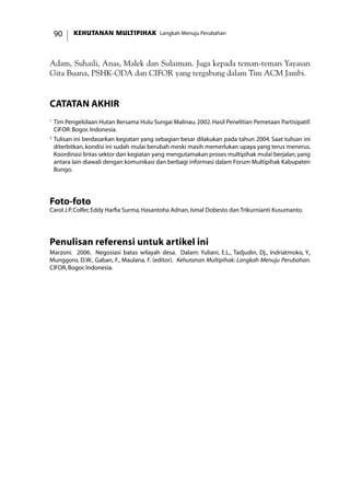 KEHUTANAN MULTIPIHAK Langkah Menuju Perubahan90
Adam, Suhaili, Anas, Malek dan Sulaiman. Juga kepada teman-teman Yayasan
Gita Buana, PSHK-ODA dan CIFOR yang tergabung dalam Tim ACM Jambi.
catatan akhir
1	
Tim Pengelolaan Hutan Bersama Hulu Sungai Malinau.2002.Hasil Penelitian Pemetaan Partisipatif.
CIFOR.Bogor.Indonesia.
2
	Tulisan ini berdasarkan kegiatan yang sebagian besar dilakukan pada tahun 2004. Saat tulisan ini
diterbitkan, kondisi ini sudah mulai berubah meski masih memerlukan upaya yang terus menerus.
Koordinasi lintas sektor dan kegiatan yang mengutamakan proses multipihak mulai berjalan,yang
antara lain diawali dengan komunikasi dan berbagi informasi dalam Forum Multipihak Kabupaten
Bungo.
Foto-foto
Carol J.P.Colfer,Eddy Harfia Surma,Hasantoha Adnan,Ismal Dobesto dan Trikurnianti Kusumanto.
Penulisan referensi untuk artikel ini
Marzoni. 2006. Negosiasi batas wilayah desa. Dalam: Yuliani, E.L., Tadjudin, Dj., Indriatmoko, Y.,
Munggoro, D.W., Gaban, F., Maulana, F. (editor). Kehutanan Multipihak: Langkah Menuju Perubahan.
CIFOR,Bogor,Indonesia.
 