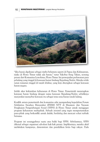 KEHUTANAN MULTIPIHAK Langkah Menuju Perubahan92
“Jika hutan dipahami sebagai rimba belantara seperti di Papua dan Kalimantan,
maka di Flores Timur tidak ada hutan,” tutur Yakobus Seng Tukan, seorang
petani dari Komunitas Lewolema, Flores Timur. Ini perwujudan perlawanan para
peladang yang tinggal di kawasan hutan lindung Ilepadung Nedot. Mereka telah
turun temurun tinggal di tanah leluhur, yang kini ditetapkan sebagai kawasan
hutan negara.
Inilah akar kekisruhan kehutanan di Flores Timur. Pemerintah menetapkan
kawasan hutan lindung dengan nama kawasan Ilepadung-Nedot; sebaliknya
masyarakat menyebut kawasan itu sebagai newa atau hutan tanah ladang.
Konflik antara pemerintah dan komunitas adat mengundang kepedulian Forum
Solidaritas Swadaya Masyarakat (FSSM) NTT di Maumere dan Yayasan
Pengkajian Pengembangan Sosial (YPPS) di Flores Timur untuk menggagas
program kehutanan multipihak. Sebuah inisiatif yang ingin mempertemukan
para-pihak yang berkonflik untuk duduk, berdialog dan mencari solusi terbaik
bersama.
Program ini sesungguhnya suatu arus balik bagi YPPS. Sebelumnya, YPPS
dikenal sebagai organisasi advokasi hak-hak petani. Implikasinya, mereka aktif
melakukan kampanye, demonstrasi dan pendidikan kritis bagi rakyat. Pada
 