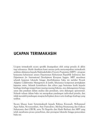 Ucapan terimakasih secara spesifik disampaikan oleh setiap penulis di akhir
tiap tulisannya. Meski demikian kami merasa perlu menyampaikan terimakasih
sedalam-dalamnya kepada Multistakeholders Forestry Programme (MFP) – program
kerjasama kehutanan antara Departemen Kehutanan Republik Indonesia dan
Department for International Development Kerajaan Inggris. MFP mendanai
seluruh kegiatan lokatulis hingga diterbitkannya buku ini melalui Proyek
Adaptive Collaborative Management di Jambi, khususnya komponen peningkatan
kapasitas mitra. Seluruh kontributor dan editor juga berterima kasih kepada
lembaga-lembaga tempat kami masing-masing bekerja, atas dukungannya berupa
saran dan panduan dalam analisa dan penulisan, serta dukungan operasional.
Seluruh tulisan dalam buku ini merupakan pandangan individual penulis, dan
tidak mewakili pandangan ataupun kebijakan donor serta lembaga-lembaga yang
terlibat.
Secara khusus kami berterimakasih kepada Rahayu Koesnadi, Mohammad
Agus Salim, Novasyurahati, Atie Puntodewo, Meiling Situmorang dan Gideon
Suharyanto dari CIFOR, serta Tri Nugroho dan Hasbi Berliani dari MFP yang
telah membantu proses penerbitan, dari persiapan lokatulis hingga pencetakan
buku ini.
UCAPAN TERIMAKASIH
 