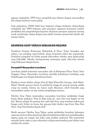 BAGIAN 8 - Melky Koli Baran 93
gagasan multipihak, YPPS harus mengubah gaya bekerja dengan menonjolkan
diri sebagai fasilitator semua pihak.
Pada prakteknya, FSSM lebih kuat berperan sebagai fasilitator dialog-dialog
multipihak dan YPPS berperan pada persiapan organisasi komunitas melalui
pendidikan dan pengembangan kapasitas. Kegiatan persiapan organisasi penting
untuk membangun dialog dengan para pihak terutama pemerintah daerah dan
instansi teknis.
Kearifan Adat versus Kebijakan Negara
Pemikiran Program Kehutanan Multipihak di Flores Timur berangkat dari
adanya cara pandang yang berbeda antara komunitas lokal dan pemerintah.
Perbedaan perspektif ini belum pernah dibicarakan terbuka antar pihak-pihak
yang berkonflik. Mereka masing-masing memegang teguh nilai-nilai mereka
yang berkenaan dengan hutan.
Perspektif Masyarakat Lewolema
Lewolema adalah komunitas masyarakat adat di Kabupaten Flores Timur, Nusa
Tenggara Timur. Masyarakat Lewolema memiliki kebudayaan berladang yang
berhubungan erat dengan kebudayaan hutan.
Misalnya, hutan disebut sebagai Ema Ile Bapa Woka (Ibu Gunung, Ayah Bukit-
Bukit). Mereka percaya hutan di perbukitan hingga ke puncak gunung adalah
orang tua mereka. Karena itu, hutan wajib dihormati, sebab hutanlah yang
menyediakan sumber air dan sumber penghidupan lainnya.
Yakobus Seng Tukan menuturkan, masyarakat Lewolema melukiskan fungsi
hutan dalam ungkapan “Ema ile Bapa woka tite, taan teken tenu hegulen ne lera
bau” [hutan sebagai ibu gunung dan ayah bukit kita, yang memberi makan pagi
hingga sore]. Selain itu hutan dan gunung bukit disebut juga Koton Rata Ema
Naen, Nogo Ema [rambut kepala ibu]”.1
Masih menurut Yakobus Seng Tukan, untuk melukiskan keutuhan hubungan
antarapetaniLewolemadanhutandikenalistilahkiasanihiknoontemuit[bagaikan
daging ujung jari tangan dan kuku yang melekat padanya]. Bila masyarakat
merusak hutan maka ia pun sebenarnya sedang mencemarkan para leluhur atau
melukai diri sendiri.
 