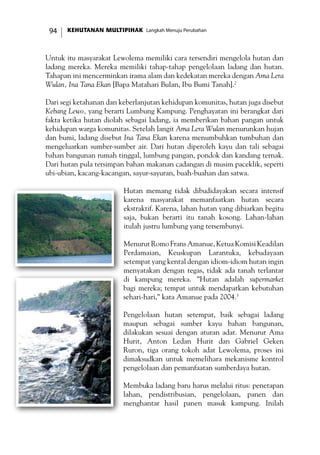 KEHUTANAN MULTIPIHAK Langkah Menuju Perubahan94
Untuk itu masyarakat Lewolema memiliki cara tersendiri mengelola hutan dan
ladang mereka. Mereka memiliki tahap-tahap pengelolaan ladang dan hutan.
Tahapan ini mencerminkan irama alam dan kedekatan mereka dengan Ama Lera
Wulan, Ina Tana Ekan [Bapa Matahari Bulan, Ibu Bumi Tanah].2
Dari segi ketahanan dan keberlanjutan kehidupan komunitas, hutan juga disebut
Kebang Lewo, yang berarti Lumbung Kampung. Penghayatan ini berangkat dari
fakta ketika hutan diolah sebagai ladang, ia memberikan bahan pangan untuk
kehidupan warga komunitas. Setelah langit Ama Lera Wulan menurunkan hujan
dan bumi, ladang disebut Ina Tana Ekan karena menumbuhkan tumbuhan dan
mengeluarkan sumber-sumber air. Dari hutan diperoleh kayu dan tali sebagai
bahan bangunan rumah tinggal, lumbung pangan, pondok dan kandang ternak.
Dari hutan pula tersimpan bahan makanan cadangan di musim paceklik, seperti
ubi-ubian, kacang-kacangan, sayur-sayuran, buah-buahan dan satwa.
Hutan memang tidak dibudidayakan secara intensif
karena masyarakat memanfaatkan hutan secara
ekstraktif. Karena, lahan hutan yang dibiarkan begitu
saja, bukan berarti itu tanah kosong. Lahan-lahan
itulah justru lumbung yang tersembunyi.
Menurut Romo Frans Amanue, Ketua Komisi Keadilan
Perdamaian, Keuskupan Larantuka, kebudayaan
setempat yang kental dengan idiom-idiom hutan ingin
menyatakan dengan tegas, tidak ada tanah terlantar
di kampung mereka. ”Hutan adalah supermarket
bagi mereka; tempat untuk mendapatkan kebutuhan
sehari-hari,” kata Amanue pada 2004.3
Pengelolaan hutan setempat, baik sebagai ladang
maupun sebagai sumber kayu bahan bangunan,
dilakukan sesuai dengan aturan adat. Menurut Ama
Hurit, Anton Ledan Hurit dan Gabriel Geken
Ruron, tiga orang tokoh adat Lewolema, proses ini
dimaksudkan untuk memelihara mekanisme kontrol
pengelolaan dan pemanfaatan sumberdaya hutan.
Membuka ladang baru harus melalui ritus: penetapan
lahan, pendistribusian, pengelolaan, panen dan
menghantar hasil panen masuk kampung. Inilah
 