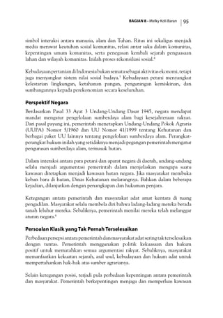 BAGIAN 8 - Melky Koli Baran 95
simbol interaksi antara manusia, alam dan Tuhan. Ritus ini sekaligus menjadi
media merawat keutuhan sosial komunitas, relasi antar suku dalam komunitas,
kepentingan umum komunitas, serta penegasan kembali sejarah penguasaan
lahan dan wilayah komunitas. Inilah proses rekonsiliasi sosial.4
KebudayaanpertaniandiIndonesiabukansematasebagaiaktivitasekonomi,tetapi
juga menyangkut sistem nilai sosial budaya.5
Kebudayaan petani menyangkut
kelestarian lingkungan, ketahanan pangan, pengurangan kemiskinan, dan
sumbangannya kepada perekonomian secara keseluruhan.
Perspektif Negara
Berdasarkan Pasal 33 Ayat 3 Undang-Undang Dasar 1945, negara mendapat
mandat mengatur pengelolaan sumberdaya alam bagi kesejahteraan rakyat.
Dari pasal payung ini, pemerintah menetapkan Undang-Undang Pokok Agraria
(UUPA) Nomor 5/1960 dan UU Nomor 41/1999 tentang Kehutanan dan
berbagai paket UU lainnya tentang pengelolaan sumberdaya alam. Perangkat-
perangkat hukum inilah yang setidaknya menjadi pegangan pemerintah mengatur
pengurusan sumberdaya alam, termasuk hutan.
Dalam interaksi antara para petani dan aparat negara di daerah, undang-undang
selalu menjadi argumentasi pemerintah dalam menjelaskan mengapa suatu
kawasan ditetapkan menjadi kawasan hutan negara. Jika masyarakat membuka
kebun baru di hutan, Dinas Kehutanan melarangnya. Bahkan dalam beberapa
kejadian, dilanjutkan dengan penangkapan dan hukuman penjara.
Ketegangan antara pemerintah dan masyarakat adat amat kentara di ruang
pengadilan. Masyarakat selalu membela diri bahwa ladang-ladang mereka berada
tanah leluhur mereka. Sebaliknya, pemerintah menilai mereka telah melanggar
aturan negara.6
Persoalan Klasik yang Tak Pernah Terselesaikan
Perbedaanpersepsiantarapemerintahdanmasyarakatadatseringtakterselesaikan
dengan tuntas. Pemerintah menggunakan politik kekuasaan dan hukum
positif untuk mematahkan semua argumentasi rakyat. Sebaliknya, masyarakat
memanfaatkan kekuatan sejarah, asal usul, kebudayaan dan hukum adat untuk
mempertahankan hak-hak atas sumber agrarianya.
Selain ketegangan posisi, terjadi pula perbedaan kepentingan antara pemerintah
dan masyarakat. Pemerintah berkepentingan menjaga dan memperluas kawasan
 