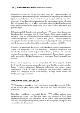 KEHUTANAN MULTIPIHAK Langkah Menuju Perubahan96
hutan sesuai dengan daya dukung lingkungan hidup serta kepentingan ekonomi
yang lebih luas. Sebaliknya masyarakat berkepentingan dengan kegiatan pertanian
(pemenuhan kebutuhan sehari-hari, baik pangan maupun sandang) serta ritus-
ritus adat. Selain kepentingan pemerintah dan masyarakat, banyak kelompok
kepentingan yang lain seperti sektor swasta yang membutuhkan kayu konstruksi
untuk pembangunan daerah atau konversi hutan menjadi lahan perkebunan atau
pertambangan.
Kekacauan politik dan ekonomi nasional pada 1998 memberikan kesempatan
kepada gerakan masyarakat sipil di Nusa Tenggara Timur untuk tumbuh dan
menguat. Untuk itu, YPPS turut terlibat dalam advokasi pengelolaan sumberdaya
alam melalui Jaringan Gerakan Masyarakat Adat (JAGAT). Jaringan ini berhasil
mengangkat masalah-masalah masyarakat adat menjadi agenda utama masyarakat
sipil di Indonesia melalui Aliansi Masyarakat Adat Nusantara (AMAN).
Kegiatan advokasi masyarakat sipil menyebabkan ketegangan antara pemerintah
daerah dan masyarakat adat kian meruncing. Keberanian masyarakat adat
menduduki kawasan hutan negara untuk direbut, ditanam dan dikelola,
memperoleh tantangan keras dari aparat pemerintah daerah dengan bantuan
polisi serta militer. Bahkan banyak anggota masyarakat ditangkap, diadili, dan
dipenjara.
Situasi ini menyebabkan kondisi masyarakat adat kian terpuruk. Publik
lebih banyak menyudutkan masyarakat adat yang dituduh sebagai perambah
hutan. Sebaliknya, pemerintah daerah pun pada situasi yang gamang, karena
desentralisasi politik tak disertai kewenangan yang jelas dalam pengelolaan
hutan. Ada ketegangan hukum antara Undang-Undang Otonomi Daerah dan
Undang-Undang Kehutanan.
Multipihak Meja Bundar
YPPS menggagas pendekatan kolaboratif yang mengutamakan semangat dialog.
Proses ini diharapkan bisa mengikis rasa saling mencurigai antar pihak yang
berkonflik.
Perubahan pendekatan bisa terjadi karena YPPS melihat peluang pada
pemerintahan transisi yang berkuasa pascapemilu multipartai. Pada masa
pemerintahan transisi, pola konfrontasi tak lagi efektif. Karenanya dibutuhkan
cara-cara baru yang memungkinkan perbedaan dan ketegangan antar pihak bisa
dibicarakan dan diselesaikan.
 