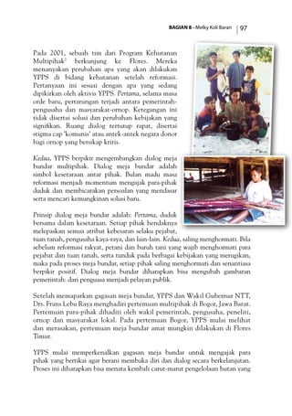 BAGIAN 8 - Melky Koli Baran 97
Pada 2001, sebuah tim dari Program Kehutanan
Multipihak7
berkunjung ke Flores. Mereka
menanyakan perubahan apa yang akan dilakukan
YPPS di bidang kehutanan setelah reformasi.
Pertanyaan ini sesuai dengan apa yang sedang
dipikirkan oleh aktivis YPPS. Pertama, selama masa
orde baru, pertarungan terjadi antara pemerintah-
pengusaha dan masyarakat-ornop. Ketegangan ini
tidak disertai solusi dan perubahan kebijakan yang
signifikan. Ruang dialog tertutup rapat, disertai
stigma cap ’komunis’ atau antek-antek negara donor
bagi ornop yang bersikap kritis.
Kedua, YPPS berpikir mengembangkan dialog meja
bundar multipihak. Dialog meja bundar adalah
simbol kesetaraan antar pihak. Bulan madu masa
reformasi menjadi momentum mengajak para-pihak
duduk dan membicarakan persoalan yang mendasar
serta mencari kemungkinan solusi baru.
Prinsip dialog meja bundar adalah: Pertama, duduk
bersama dalam kesetaraan. Setiap pihak hendaknya
melepaskan semua atribut kebesaran selaku pejabat,
tuan tanah, pengusaha kaya-raya, dan lain-lain. Kedua, saling menghormati. Bila
sebelum reformasi rakyat, petani dan buruh tani yang wajib menghormati para
pejabat dan tuan tanah, serta tunduk pada berbagai kebijakan yang merugikan,
maka pada proses meja bundar, setiap pihak saling menghormati dan senantiasa
berpikir positif. Dialog meja bundar diharapkan bisa mengubah gambaran
pemerintah: dari penguasa menjadi pelayan publik.
Setelah memaparkan gagasan meja bundar, YPPS dan Wakil Gubernur NTT,
Drs. Frans Lebu Raya menghadiri pertemuan multipihak di Bogor, Jawa Barat.
Pertemuan para-pihak dihadiri oleh wakil pemerintah, pengusaha, peneliti,
ornop dan masyarakat lokal. Pada pertemuan Bogor, YPPS mulai melihat
dan merasakan, pertemuan meja bundar amat mungkin dilakukan di Flores
Timur.
YPPS mulai memperkenalkan gagasan meja bundar untuk mengajak para
pihak yang bertikai agar berani membuka diri dan dialog secara berkelanjutan.
Proses ini diharapkan bisa menata kembali carut-marut pengelolaan hutan yang
 